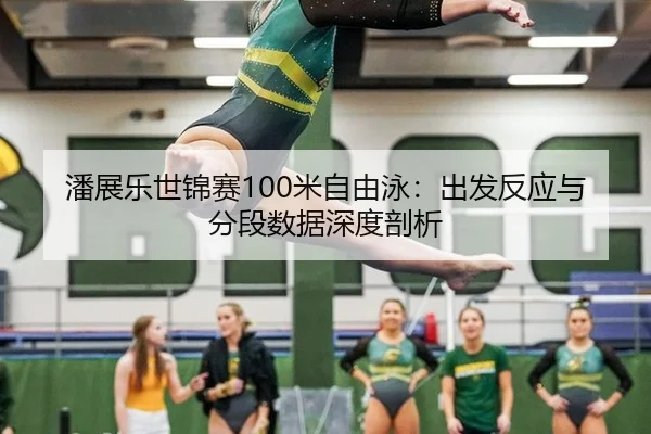 潘展乐世锦赛100米自由泳：出发反应与分段数据深度剖析