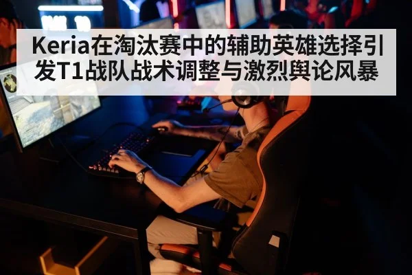 Keria在淘汰赛中的辅助英雄选择引发T1战队战术调整与激烈舆论风暴