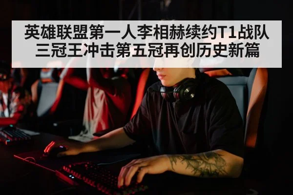 英雄联盟第一人李相赫续约T1战队 三冠王冲击第五冠再创历史新篇