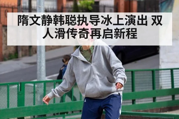 隋文静韩聪执导冰上演出 双人滑传奇再启新程
